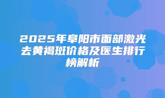 2025年阜阳市面部激光去黄褐斑价格及医生排行榜解析