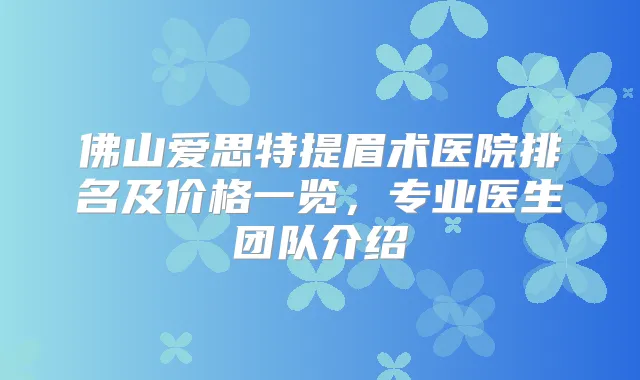 佛山爱思特提眉术医院排名及价格一览,专业医生团队介绍