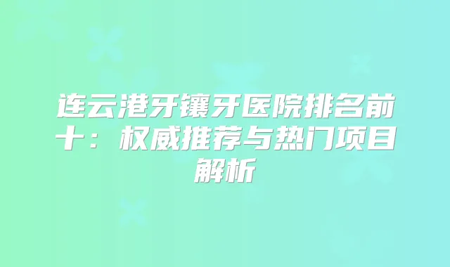 连云港牙镶牙医院排名前十：推荐与热门项目解析