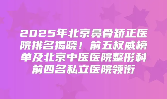 2025年北京鼻骨矫正医院排名揭晓!前五榜单及北京中医医院整形科前四名私立医院领衔