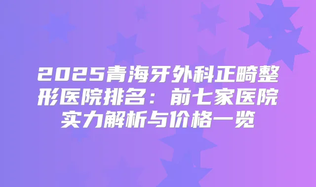 2025青海牙外科正畸整形医院排名：前七家医院实力解析与价格一览