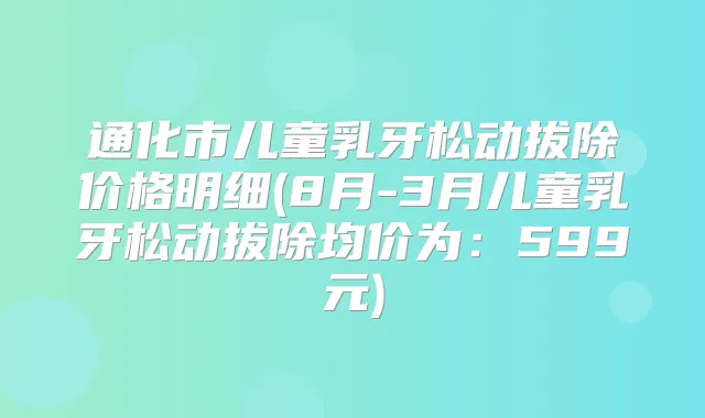通化市儿童乳牙松动拔除价格明细(8月-3月儿童乳牙松动拔除均价为：599元)