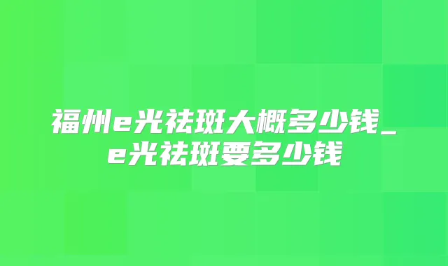 福州e光祛斑大概多少钱_e光祛斑要多少钱