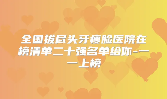 全国拔尽头牙瘦脸医院在榜清单二十强名单给你-一一上榜