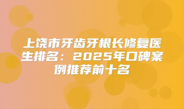 上饶市牙齿牙根长修复医生排名:2025年口碑案例推荐前十名