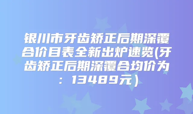 银川市牙齿矫正后期深覆合价目表全新出炉速览(牙齿矫正后期深覆合均价为：13489元）