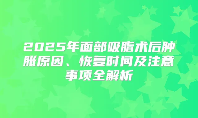 2025年面部吸脂术后肿胀原因、恢复时间及注意事项全解析