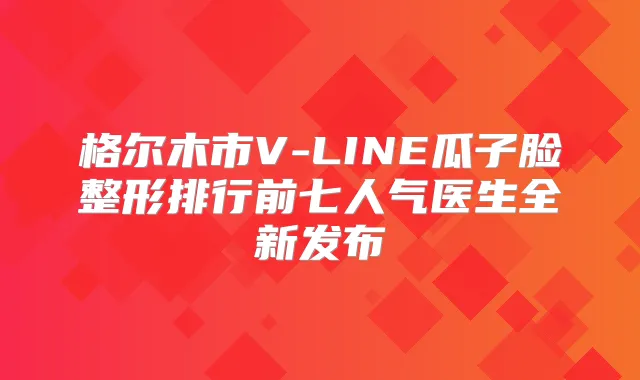 格尔木市V-LINE瓜子脸整形排行前七人气医生全新发布