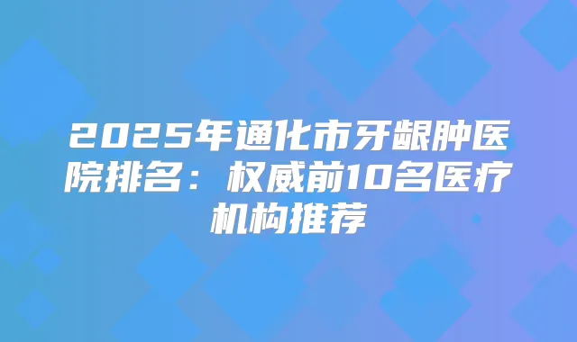 2025年通化市牙龈肿医院排名:前10名医疗机构推荐