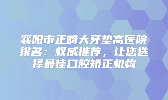 襄阳市正畸大牙垫高医院排名:推荐,让您选择佳口腔矫正机构