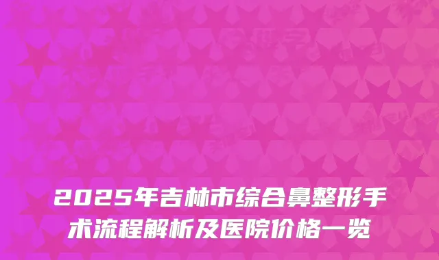 2025年吉林市综合鼻整形手术流程解析及医院价格一览