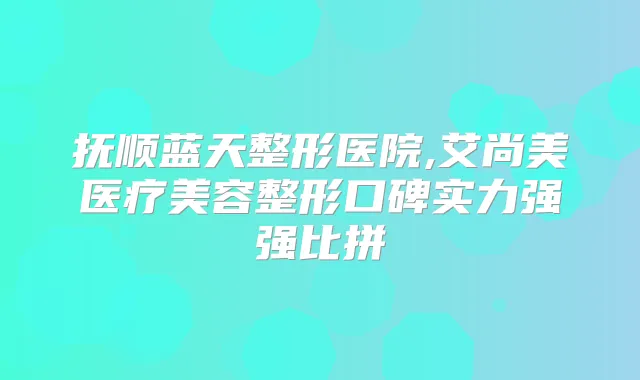 抚顺蓝天整形医院,艾尚美医疗美容整形口碑实力强强比拼