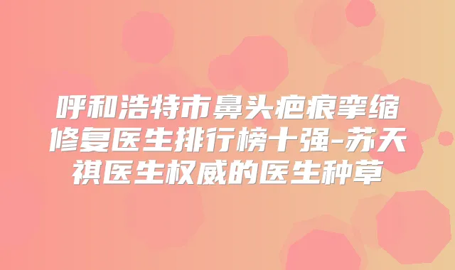 呼和浩特市鼻头疤痕挛缩修复医生排行榜十强-苏天祺医生的医生种草