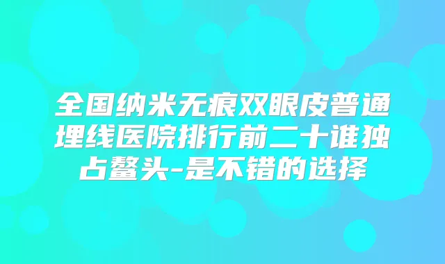全国纳米无痕双眼皮普通埋线医院排行前二十谁独占鳌头-是不错的选择