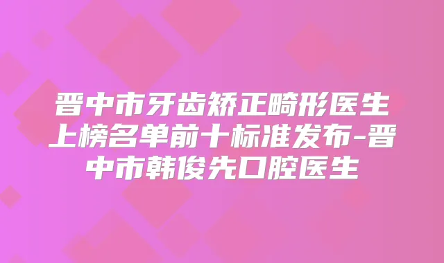 晋中市牙齿矫正畸形医生上榜名单前十标准发布-晋中市韩俊先口腔医生