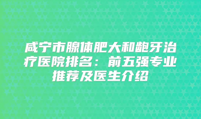 咸宁市腺体肥大和龅牙医院排名：前五强专业推荐及医生介绍