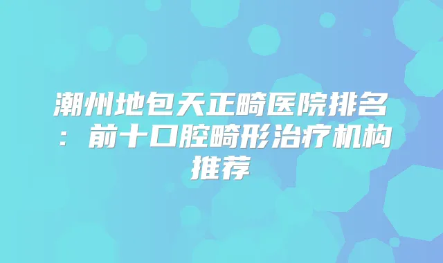 潮州地包天正畸医院排名：前十口腔畸形机构推荐
