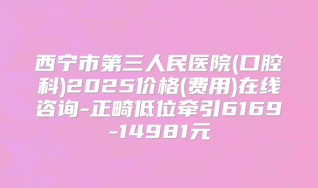 西宁市第三人民医院(口腔科)2025价格(费用)在线咨询-正畸低位牵引6169-14981元