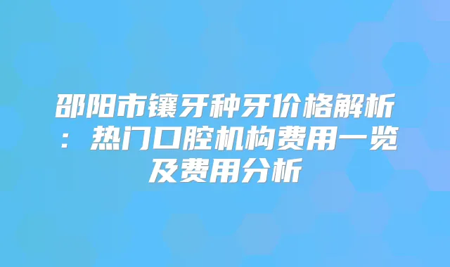 邵阳市镶牙种牙价格解析:热门口腔机构费用一览及费用分析