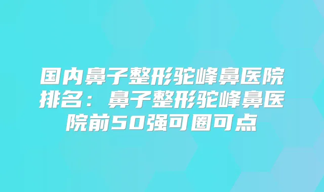 国内鼻子整形驼峰鼻医院排名:鼻子整形驼峰鼻医院前50强可圈可点