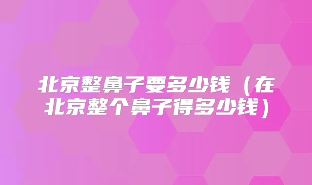 北京整鼻子要多少钱（在北京整个鼻子得多少钱）