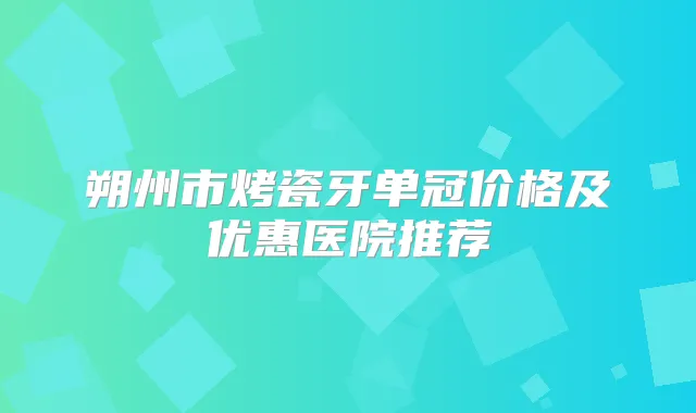 朔州市烤瓷牙单冠价格及优惠医院推荐