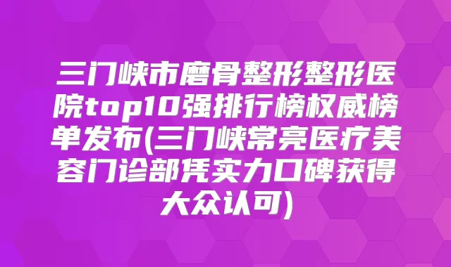 三门峡市磨骨整形整形医院top10强排行榜榜单发布(三门峡常亮医疗美容门诊部凭实力口碑获得大众认可)