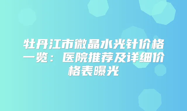 牡丹江市微晶水光针价格一览：医院推荐及详细价格表曝光