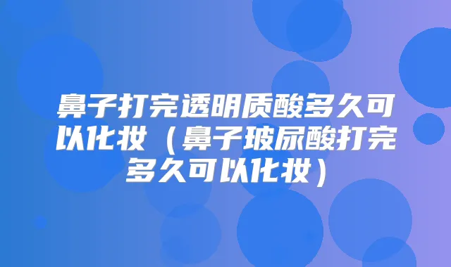 鼻子打完透明质酸多久可以化妆(鼻子玻尿酸打完多久可以化妆)