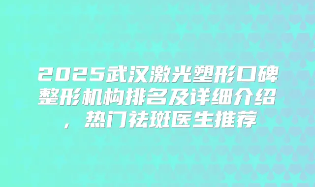 2025武汉激光塑形口碑整形机构排名及详细介绍，热门祛斑医生推荐