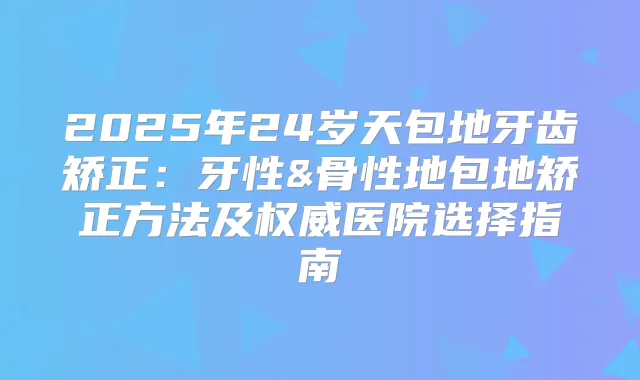 2025年24岁天包地牙齿矫正:牙性&骨性地包地矫正方法及医院选择指南
