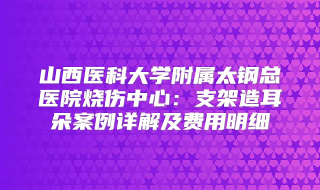 山西医科大学附属太钢总医院烧伤中心：支架造耳朵案例详解及费用明细