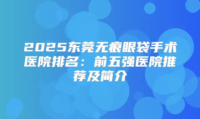 2025东莞无痕眼袋手术医院排名:前五强医院推荐及简介