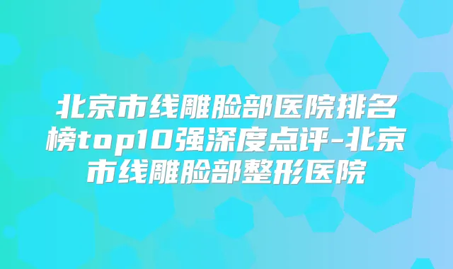 北京市线雕脸部医院排名榜top10强深度点评-北京市线雕脸部整形医院