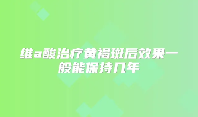 维a酸黄褐斑后效果一般能保持几年