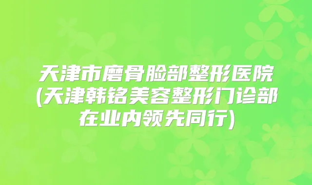 天津市磨骨脸部整形医院(天津韩铭美容整形门诊部在业内领先同行)