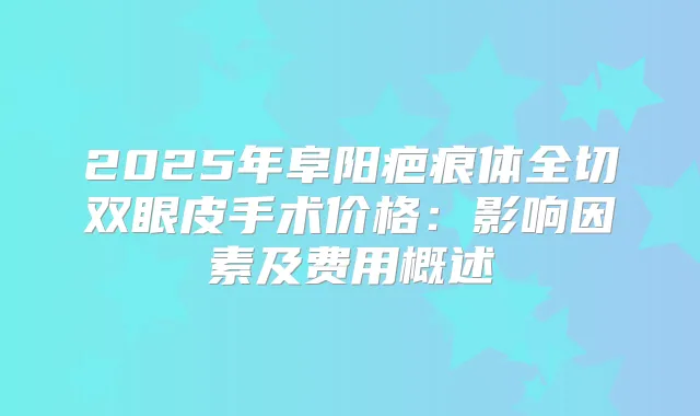 2025年阜阳疤痕体全切双眼皮手术价格：影响因素及费用概述