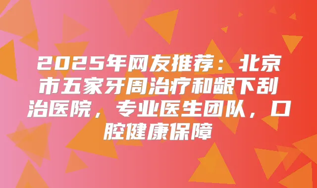 2025年网友推荐:北京市五家牙周和龈下刮治医院,专业医生团队,口腔健康保障
