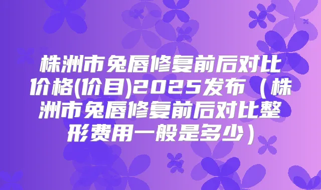株洲市兔唇修复前后对比价格(价目)2025发布（株洲市兔唇修复前后对比整形费用一般是多少）