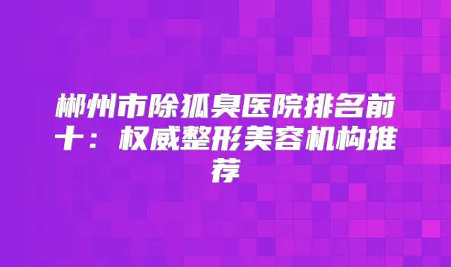 郴州市除狐臭医院排名前十:整形美容机构推荐