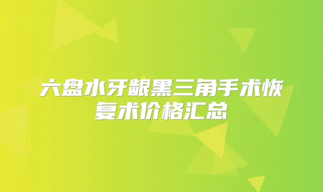 六盘水牙龈黑三角手术恢复术价格汇总