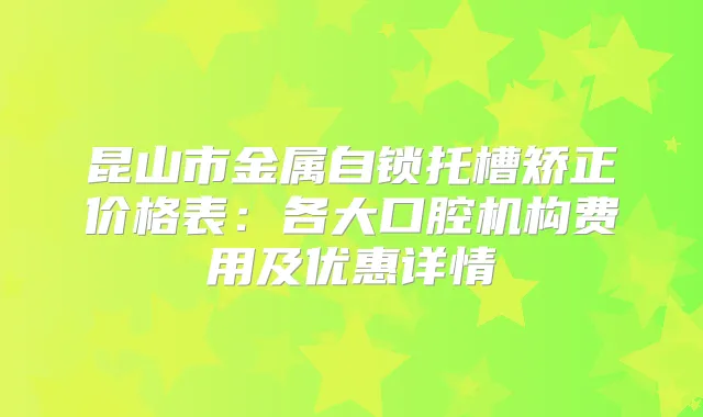 昆山市金属自锁托槽矫正价格表：各大口腔机构费用及优惠详情
