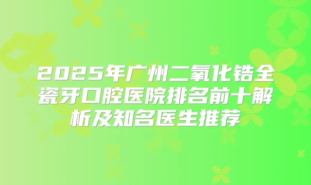 2025年广州二氧化锆全瓷牙口腔医院排名前十解析及知名医生推荐