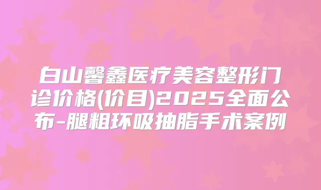 白山馨鑫医疗美容整形门诊价格(价目)2025全面公布-腿粗环吸抽脂手术案例