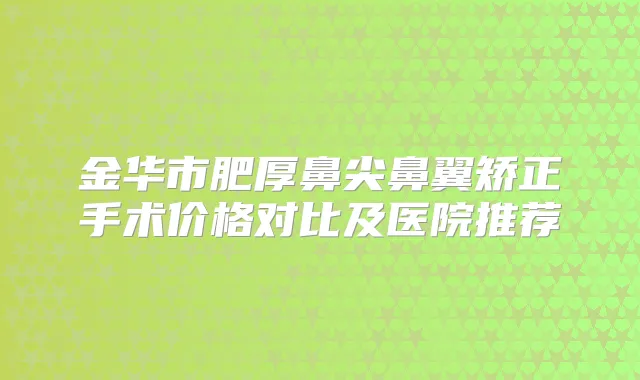 金华市肥厚鼻尖鼻翼矫正手术价格对比及医院推荐