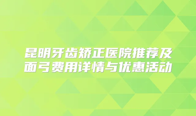 昆明牙齿矫正医院推荐及面弓费用详情与优惠活动