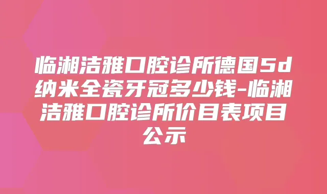 临湘洁雅口腔诊所德国5d纳米全瓷牙冠多少钱-临湘洁雅口腔诊所价目表项目公示