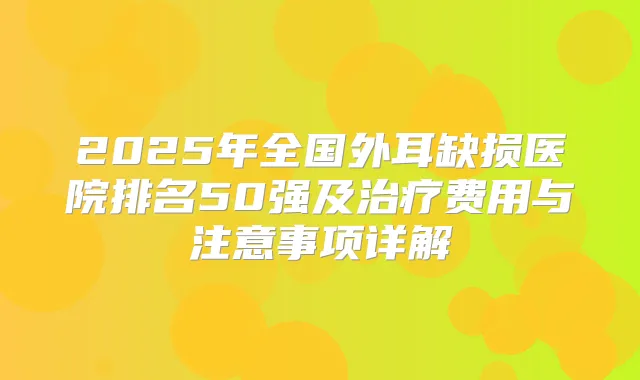 2025年全国外耳缺损医院排名50强及费用与注意事项详解