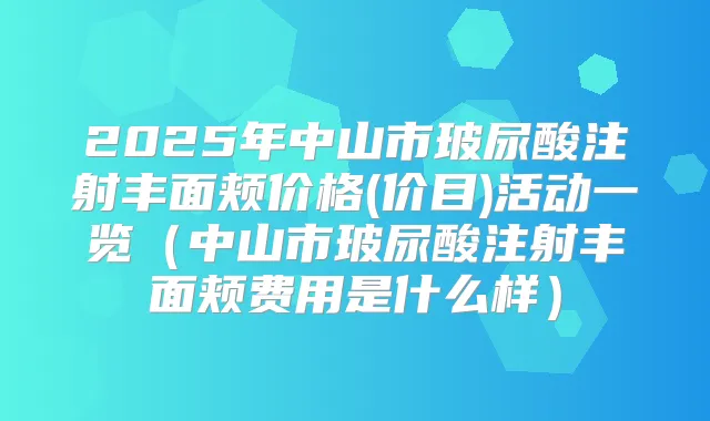 2025年中山市玻尿酸注射丰面颊价格(价目)活动一览（中山市玻尿酸注射丰面颊费用是什么样）
