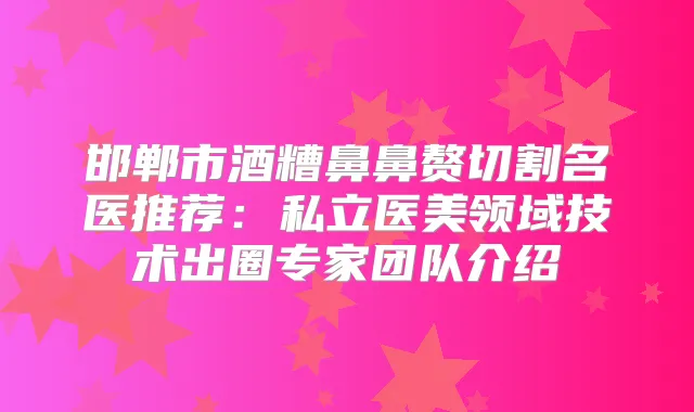 邯郸市酒糟鼻鼻赘切割名医推荐:私立医美领域技术出圈专家团队介绍